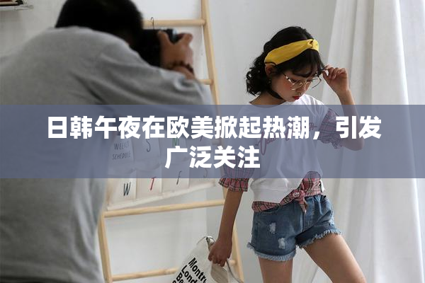 日韩午夜在欧美掀起热潮，引发广泛关注