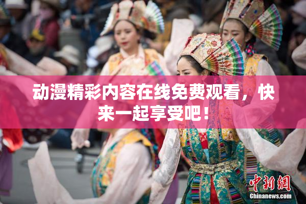 动漫精彩内容在线免费观看，快来一起享受吧！