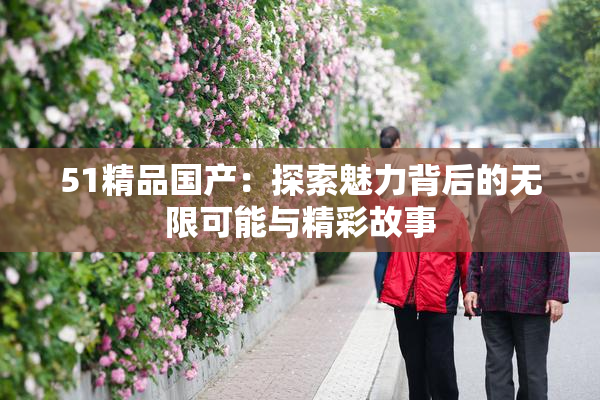 51精品国产：探索魅力背后的无限可能与精彩故事