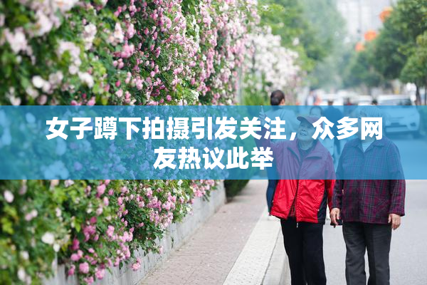 女子蹲下拍摄引发关注，众多网友热议此举