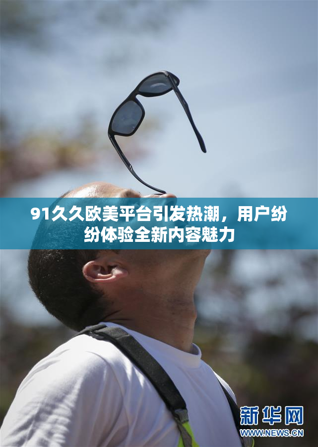 91久久欧美平台引发热潮，用户纷纷体验全新内容魅力