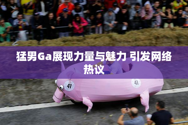 猛男Ga展现力量与魅力 引发网络热议