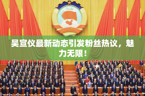 吴宣仪最新动态引发粉丝热议，魅力无限！