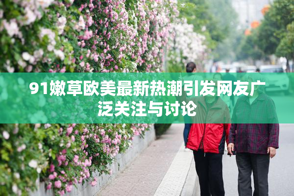 91嫩草欧美最新热潮引发网友广泛关注与讨论