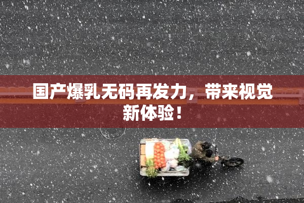 国产爆乳无码再发力，带来视觉新体验！