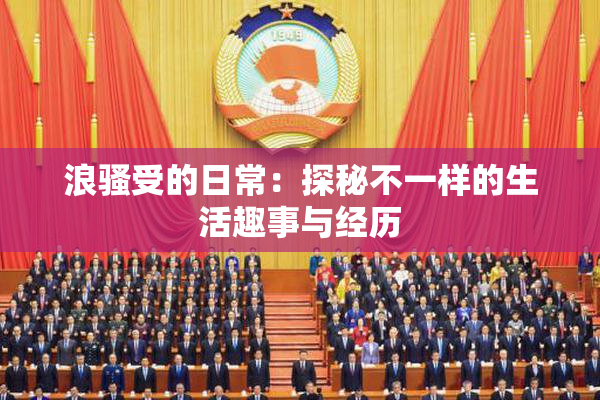 浪骚受的日常：探秘不一样的生活趣事与经历