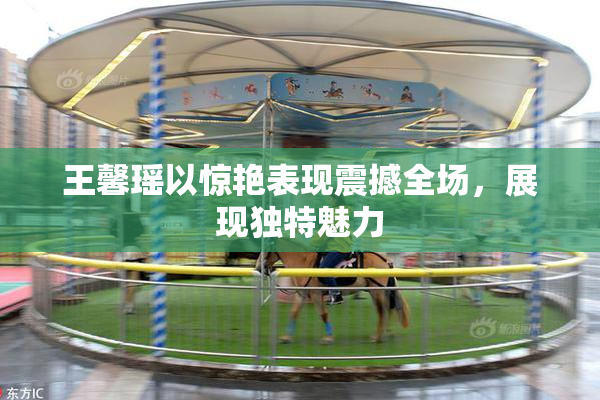 王馨瑶以惊艳表现震撼全场，展现独特魅力