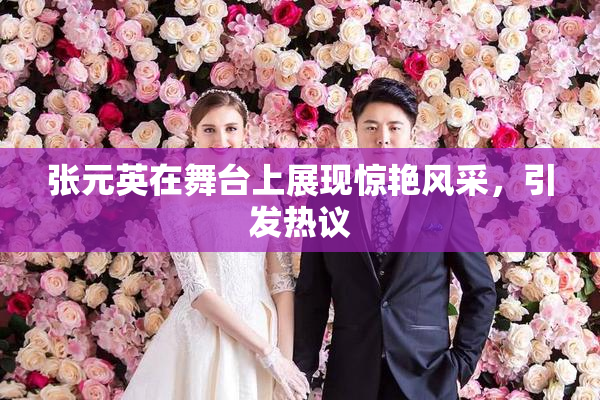 张元英在舞台上展现惊艳风采，引发热议