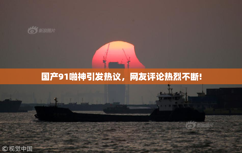 国产91啪神引发热议，网友评论热烈不断!