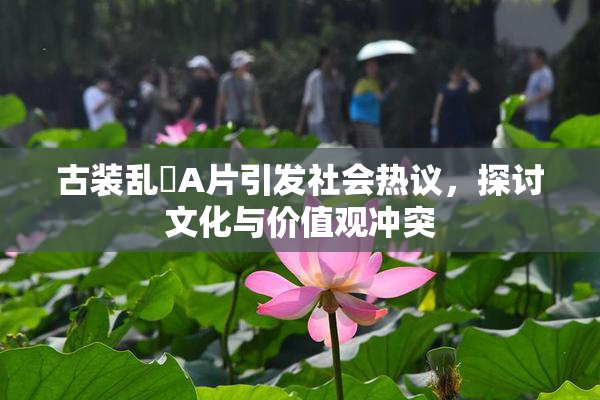 古装乱婬A片引发社会热议，探讨文化与价值观冲突