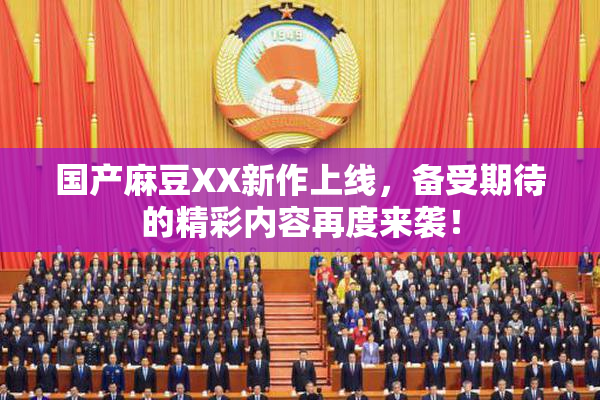 国产麻豆XX新作上线，备受期待的精彩内容再度来袭！