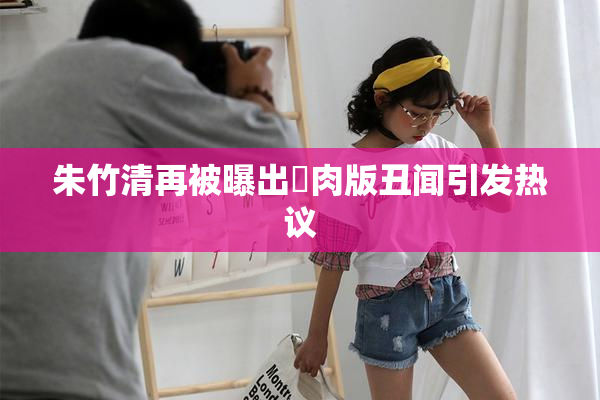 朱竹清再被曝出婬肉版丑闻引发热议
