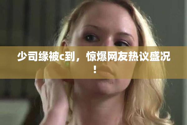 少司缘被c到，惊爆网友热议盛况！