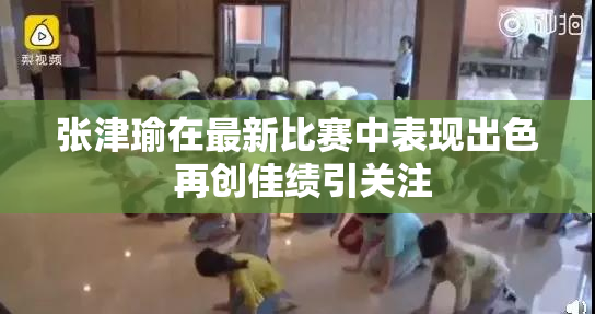 张津瑜在最新比赛中表现出色 再创佳绩引关注