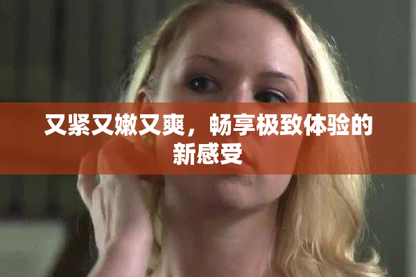 又紧又嫩又爽，畅享极致体验的新感受