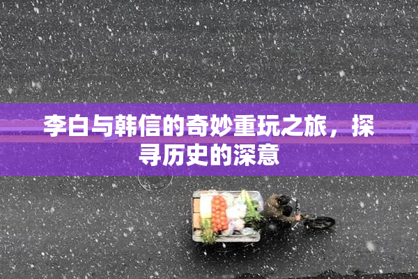 李白与韩信的奇妙重玩之旅，探寻历史的深意