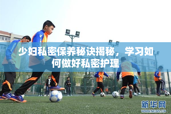 少妇私密保养秘诀揭秘，学习如何做好私密护理