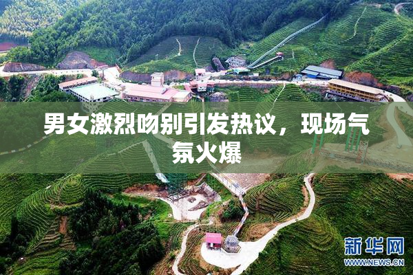 男女激烈吻别引发热议，现场气氛火爆