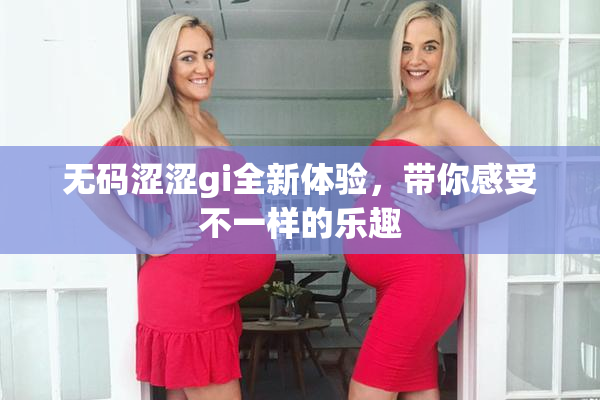 无码涩涩gi全新体验，带你感受不一样的乐趣
