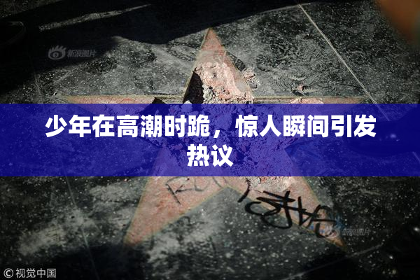 少年在高潮时跪，惊人瞬间引发热议