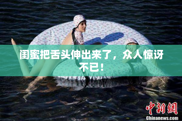 闺蜜把舌头伸出来了，众人惊讶不已！
