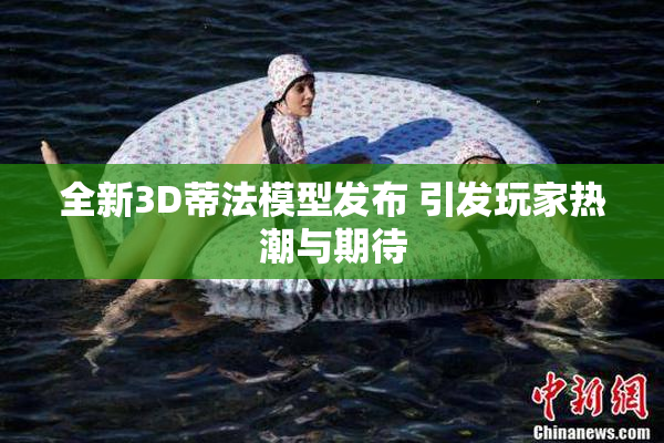 全新3D蒂法模型发布 引发玩家热潮与期待