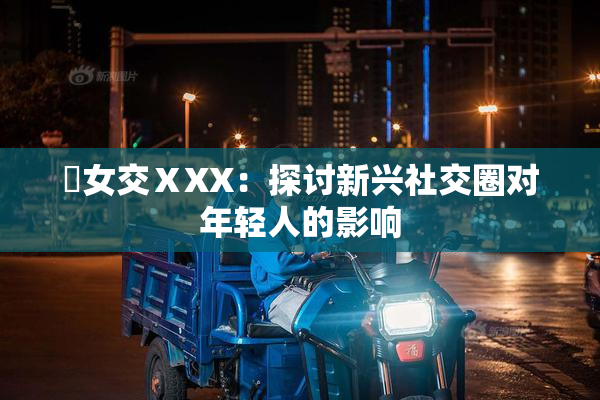 乣女交ⅩXX：探讨新兴社交圈对年轻人的影响