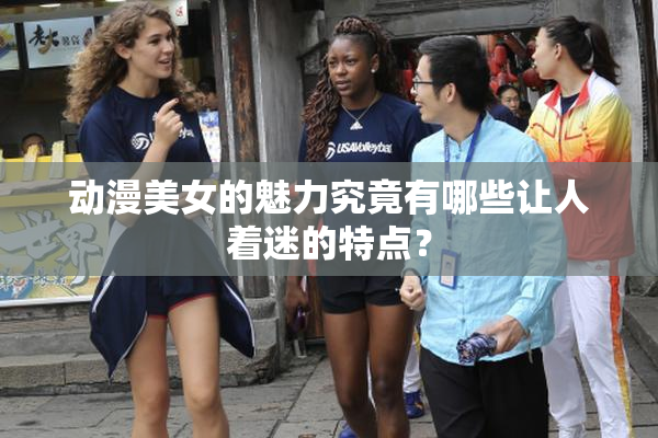 动漫美女的魅力究竟有哪些让人着迷的特点？