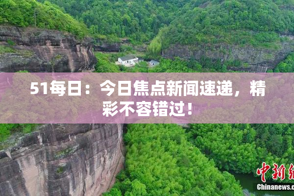51每日：今日焦点新闻速递，精彩不容错过！