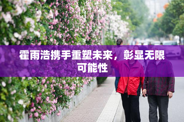 霍雨浩携手重塑未来，彰显无限可能性