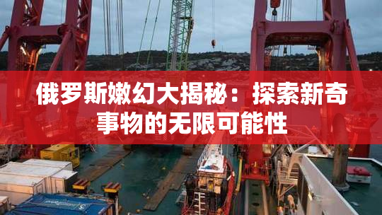 俄罗斯嫩幻大揭秘：探索新奇事物的无限可能性