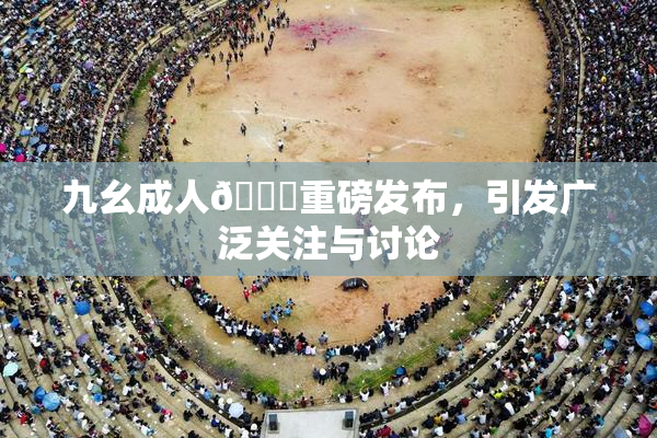 九幺成人🔞重磅发布，引发广泛关注与讨论
