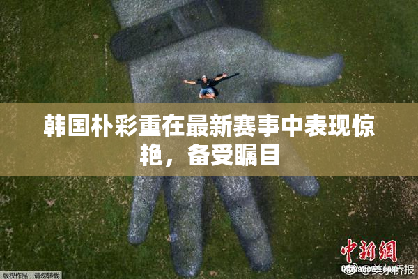 韩国朴彩重在最新赛事中表现惊艳，备受瞩目