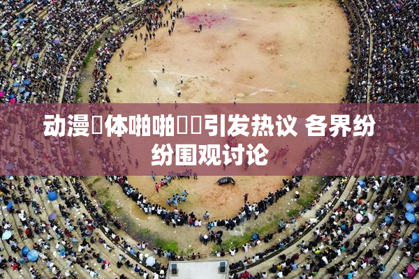 动漫祼体啪啪❌‌引发热议 各界纷纷围观讨论