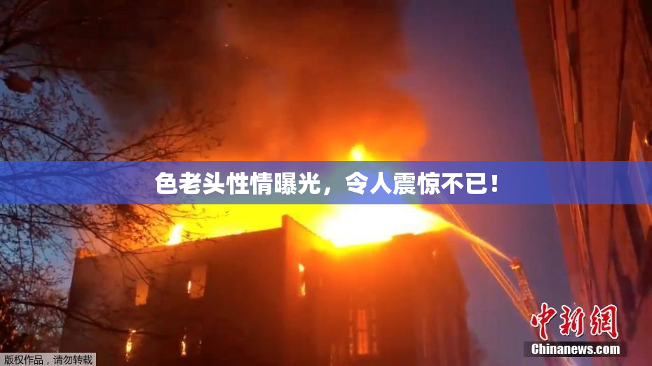 色老头性情曝光，令人震惊不已！
