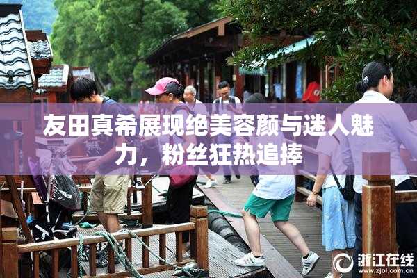友田真希展现绝美容颜与迷人魅力，粉丝狂热追捧