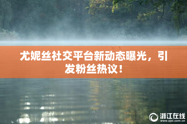 尤妮丝社交平台新动态曝光，引发粉丝热议！