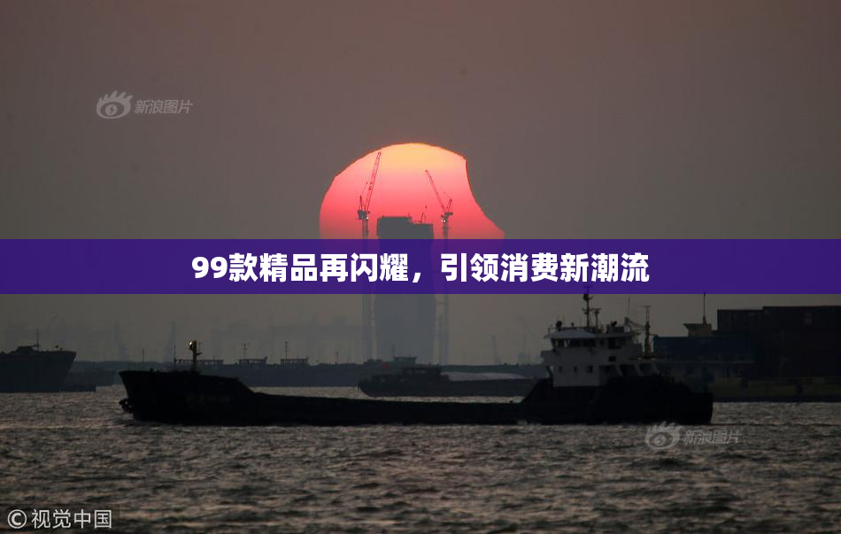 99款精品再闪耀，引领消费新潮流