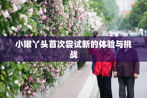 小嫩丫头首次尝试新的体验与挑战