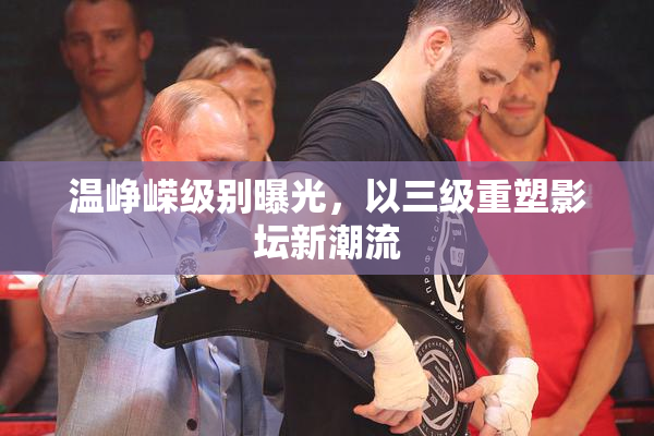 温峥嵘级别曝光，以三级重塑影坛新潮流