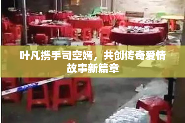 叶凡携手司空嫣，共创传奇爱情故事新篇章