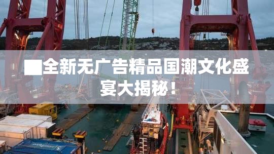 ▇全新无广告精品国潮文化盛宴大揭秘！