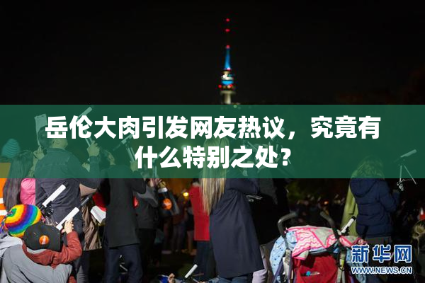 岳伦大肉引发网友热议，究竟有什么特别之处？