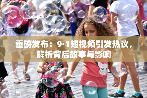 重磅发布：9·1短视频引发热议，解析背后故事与影响