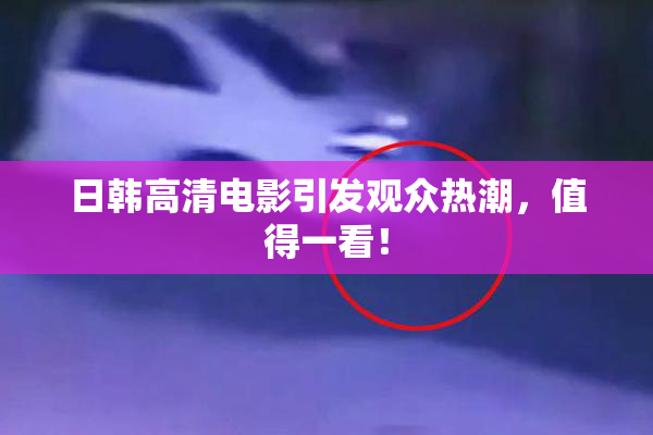 日韩高清电影引发观众热潮，值得一看！