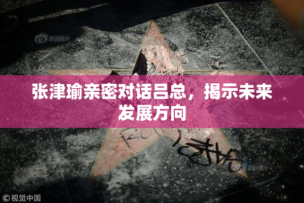 张津瑜亲密对话吕总，揭示未来发展方向