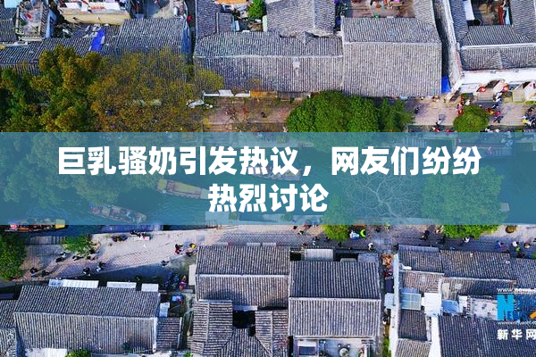 巨乳骚奶引发热议，网友们纷纷热烈讨论