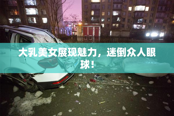 大乳美女展现魅力，迷倒众人眼球！