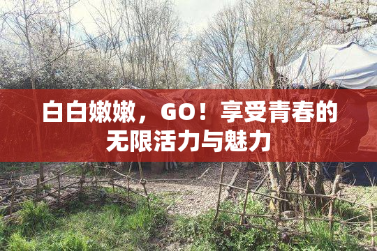 白白嫩嫩，GO！享受青春的无限活力与魅力