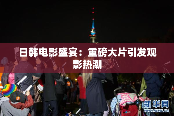 日韩电影盛宴：重磅大片引发观影热潮